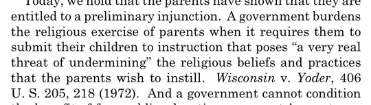 entitled to a preliminary injunction. A government burdens the religious exercise of parents when it requires them to submit their children to instruction that poses "a very real threat of undermining" the religious beliefs and practices that the parents wish to instill. Wisconsin v. Yoder, 406 U.S. 205, 218 (1972). And a government cannot condition