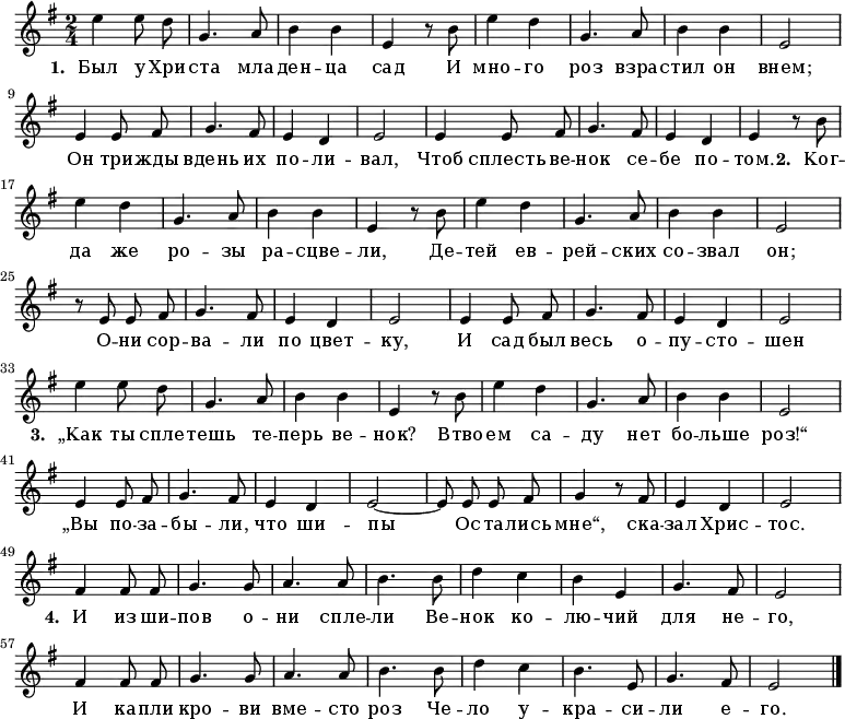 \new Staff <<
  \time 2/4
  \key e \minor
  \relative c''
{
  \autoBeamOff
  | e4 e8 d8 |
  g,4. a8 |
  b4 b4  |
  e,4 r8 b'8 |
  e4 d4 |
  g,4. a8 |
  b4 b4  |
  e,2 |
\break
  e4 e8 fis8 |
  g4. fis8  |
  e4 d4 |
  e2 |
  e4 e8 fis8 |
  g4. fis8  |
  e4 d4 |
  e4 r8 b'8|
\break
 | e4 d4 |
  g,4. a8 |
  b4 b4  |
  e,4 r8 b'8 |
  e4 d4 |
  g,4. a8 |
  b4 b4  |
  e,2 |
\break
  r8 e8 e8 fis8 |
  g4. fis8  |
  e4 d4 |
  e2 |
  e4 e8 fis8 |
  g4. fis8  |
  e4 d4 |
  e2 |
\break
| e'4 e8 d8 |
  g,4. a8 |
  b4 b4  |
  e,4 r8 b'8 |
  e4 d4 |
  g,4. a8 |
  b4 b4  |
  e,2 |
\break
  e4 e8 fis8 |
  g4. fis8  |
  e4 d4 |
  e2~|
  e8 e8 e8 fis8 |
  g4 r8 fis8  |
  e4 d4 |
  e2|
\break
  fis4 fis8 fis8 |
  g4. g8 |
  a4. a8 | 
  b4. b8 | 
  d4 c4 | 
  b4 e,4 | 
  g4. fis8 |
  e2 |
  \break
   fis4 fis8 fis8 |
  g4. g8 |
  a4. a8 | 
  b4. b8 | 
  d4 c4 | 
  b4. e,8 | 
  g4. fis8 |
  e2 |
  \bar "|."
}
\addlyrics {
\set stanza = #"1. "
  Был у Хри -- ста мла -- ден -- ца сад
   И мно -- го роз взра -- стил он внем;
  Он три -- жды вдень их по -- ли -- вал,
  Чтоб сплесть ве -- нок се -- бе по -- том.
\set stanza = #"2. "
 Ког -- да же ро -- зы ра -- сцве -- ли,
Де -- тей ев -- рей -- ских со -- звал он;
О -- ни сор -- ва -- ли по цвет -- ку,
И сад был весь о -- пу -- сто -- шен
\set stanza = #"3. "
„Как ты спле -- тешь те -- перь ве -- нок?
Втво -- ем са -- ду нет бо -- льше роз!“
„Вы по -- за -- бы -- ли, что ши -- пы
Ос -- та -- лись мне“, ска -- зал Хрис -- тос.
\set stanza = #"4. "
И из ши -- пов о -- ни спле -- ли
Ве -- нок ко -- лю -- чий для не -- го,
И ка -- пли кро -- ви вме -- сто роз
Че -- ло у -- кра -- си -- ли е -- го.
}
>>
\layout { indent = #0 }
