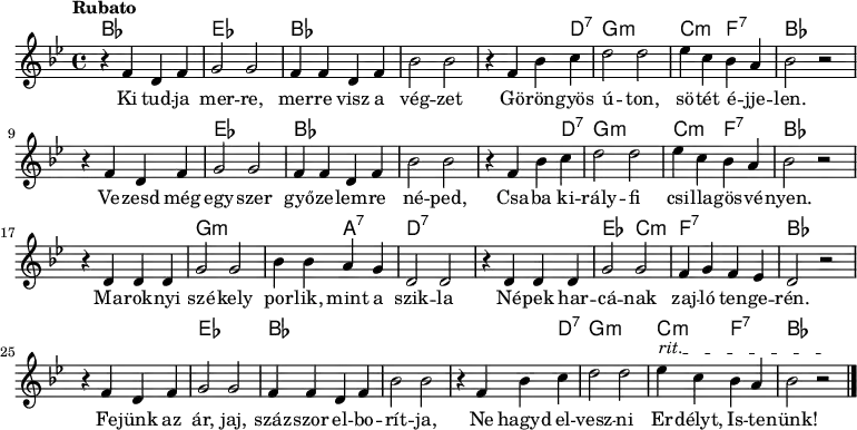 <<
\new ChordNames \chordmode {
\set chordChanges = ##t
bes1 | es1 | bes1 | s1 | s2 s4 d4:7 | g1:m | c2:m f2:7 | bes1
\break
s1 | es1 | bes1 | s1 | s2 s4 d4:7 | g1:m | c2:m f2:7 | bes1
\break
s1 | g1:m | s2 a2:7 | d1:7 | s1 | es2 c2:m | f1:7 | bes1
\break
s1 | es1 | bes1 | s1 | s2 s4 d4:7 | g1:m | c2:m f2:7 | bes1
}
{\tempo Rubato \key g \minor
r4 f' d' f' | g'2 g' | f'4 f' d' f' | bes'2 bes' | r4 f' bes' c'' | d''2 d'' | ees''4 c'' bes' a' | bes'2 r
\break
r4 f' d' f' | g'2 g' | f'4 f' d' f' | bes'2 bes' | r4 f' bes' c'' | d''2 d'' | ees''4 c'' bes' a' | bes'2 r
\break
r4 d' d' d' | g'2 g' | bes'4 bes' a' g' | d'2 d' | r4 d' d' d' | g'2 g' | f'4 g' f' ees' | d'2 r
\break
\override TextSpanner #'(bound-details left text) = "rit."
r4 f' d' f' | g'2 g' | f'4 f' d' f' | bes'2 bes' | r4 f' bes' c'' | d''2 d'' | ees''4\startTextSpan c'' bes' a' | bes'2 r\stopTextSpan \bar "|."
}
\addlyrics { Ki tud -- ja mer -- re, mer -- re visz a vég -- zet
Gö -- rön -- gyös ú -- ton, sö -- tét é -- jje -- len.
Ve -- zesd még egy -- szer győ -- ze -- lem -- re né -- ped,
Csa -- ba ki -- rály -- fi csi -- lla -- gös -- vé -- nyen.
Ma -- rok -- nyi szé -- kely por -- lik, mint a szik -- la
Né -- pek har -- cá -- nak zaj -- ló ten -- ge -- rén.
Fe -- jünk az ár, jaj, száz -- szor el -- bo -- rít -- ja,
Ne hagyd el -- vesz -- ni Er -- délyt, Is -- te -- nünk! }
>>