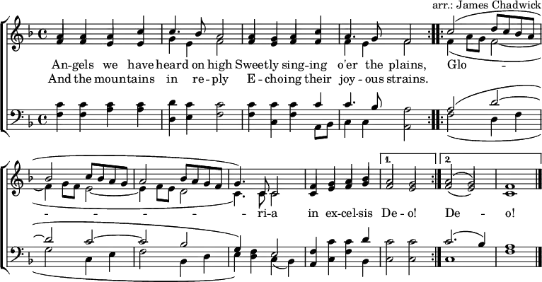 \header { tagline = ##f arranger = "arr.: James Chadwick" }
\layout { indent = 0 \context { \Score \remove "Bar_number_engraver" } }
global = { \key f \major \time 4/4 }
verse = \lyricmode {
  An -- gels we have heard on high
  Sweet -- ly sing -- ing o'er the plains,
  \repeat volta 2 { Glo -- ri -- a in ex -- cel -- sis } \alternative { { De -- o! } { De -- o! } }
}
verseR = \lyricmode {
  And the moun -- tains in re -- ply
  E -- cho -- ing their joy -- ous strains.
}
soprano = \relative c'' { \global \set midiInstrument = "flute" \voiceOne
  \repeat volta 2 { a4 a a c | c4. bes8 a2
    a4 g a c | a4. g8 f2 | }
  \repeat volta 2 { c'2 (d8 c bes a |bes2 c8 bes a g | a2 bes8 a g f | g4.) c,8 c2 |
    f4 g a bes | } \alternative { { a2 g | } { a2 (g) | f1 \bar "|." } }
}
alto = \relative c' { \global \set midiInstrument = "flute" \voiceTwo
  \repeat volta 2 { \stemUp f4 f e e | \stemDown g e f2 |
    \stemUp f4 e f f | \stemDown f e f2 | }
  \repeat volta 2 { f4 (a8 g f2~ | f4 g8 f e2~ | e4 f8 e d2 | c4.) c8 c2 |
    \stemUp c4 e f g | } \alternative { { f2 e | } { f2 (e) | c1 \bar "|." } }
}
tenor = \relative c' { \global \set midiInstrument = "clarinet"
  \repeat volta 2 { c4 c c c | d c c2 |
    c4 c c c | c4. bes8 a2 | }
  \repeat volta 2 { a2 (d~ | d c~ | c bes | g4) f e2 |
    f4 c' c d | } \alternative { { c2 c } { c2. (bes4) | a1 \bar "|." } }
}
bass = \relative c { \global \set midiInstrument = "clarinet"
  \repeat volta 2 { f4 f a a | d, e f2 |
    f4 c f a,8 bes | c4 c a2 | }
  \repeat volta 2 { f'2 (d4 f | g2 c,4 e | f2 bes,4 d | e) d c (bes) |
    a c f bes, | } \alternative { { c2 c } { c1 | f1 \bar "|." } }
}
\score {
  \new ChoirStaff <<
    \new Staff
    <<
      \new Voice \soprano
      \addlyrics \verse
      \addlyrics \verseR
      \alto
    >>
    \new Staff
    <<
      \clef bass
      \partCombine \tenor \bass
    >>
  >>
  \layout { }
}
\score { \unfoldRepeats { << \soprano \\ \alto \\ \tenor \\ \bass >> }
  \midi { \tempo 4=120
    \context { \Staff \remove "Staff_performer" }
    \context { \Voice \consists "Staff_performer" }
  }
}